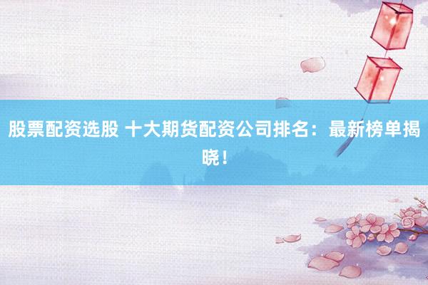 股票配资选股 十大期货配资公司排名：最新榜单揭晓！
