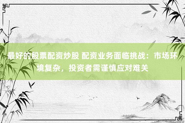 最好的股票配资炒股 配资业务面临挑战：市场环境复杂，投资者需谨慎应对难关