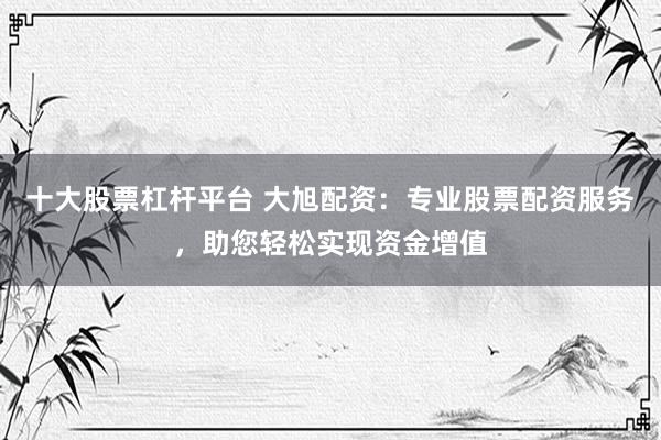 十大股票杠杆平台 大旭配资：专业股票配资服务，助您轻松实现资金增值