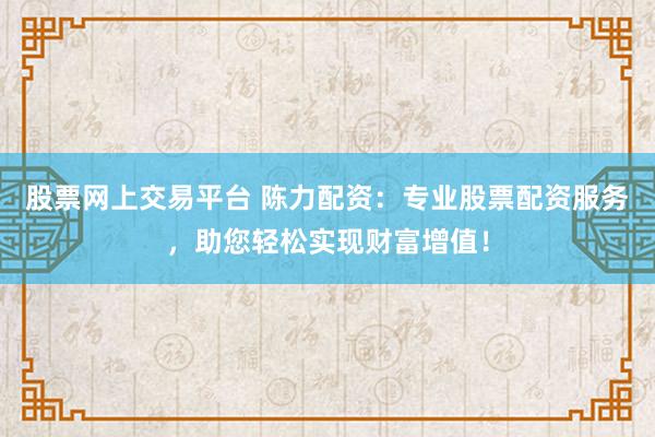 股票网上交易平台 陈力配资：专业股票配资服务，助您轻松实现财富增值！