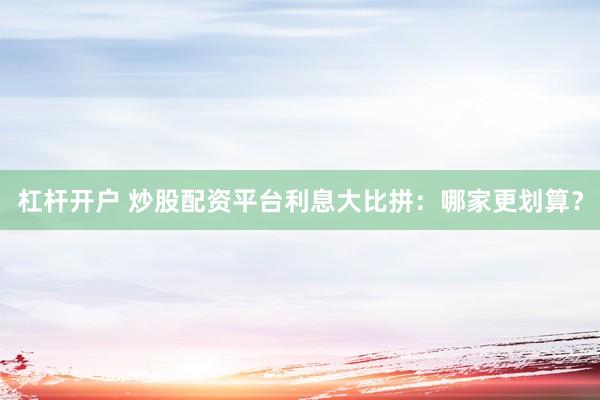 杠杆开户 炒股配资平台利息大比拼：哪家更划算？