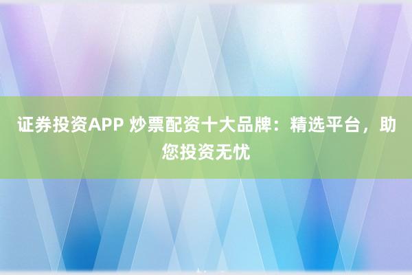 证券投资APP 炒票配资十大品牌：精选平台，助您投资无忧