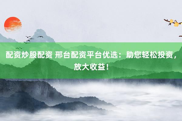 配资炒股配资 邢台配资平台优选：助您轻松投资，放大收益！