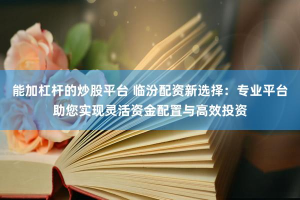 能加杠杆的炒股平台 临汾配资新选择：专业平台助您实现灵活资金配置与高效投资