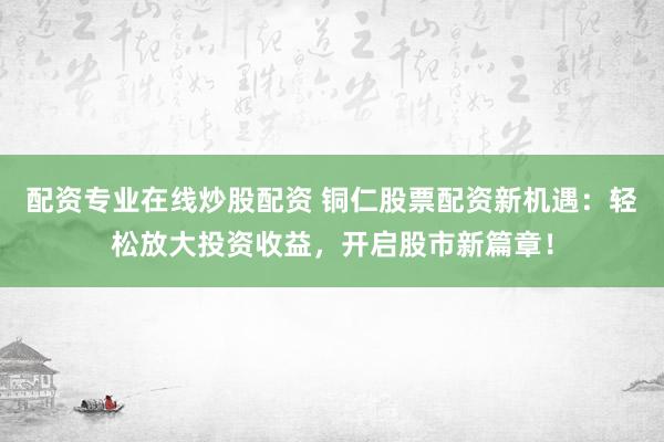 配资专业在线炒股配资 铜仁股票配资新机遇：轻松放大投资收益，开启股市新篇章！