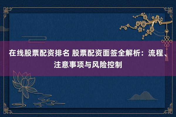 在线股票配资排名 股票配资面签全解析：流程、注意事项与风险控制