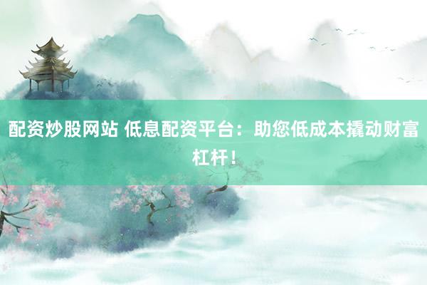 配资炒股网站 低息配资平台：助您低成本撬动财富杠杆！