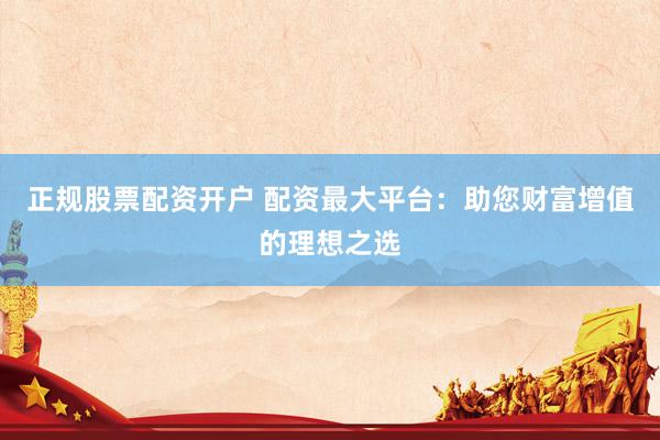正规股票配资开户 配资最大平台：助您财富增值的理想之选