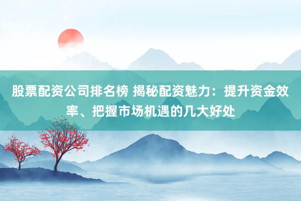 股票配资公司排名榜 揭秘配资魅力：提升资金效率、把握市场机遇的几大好处