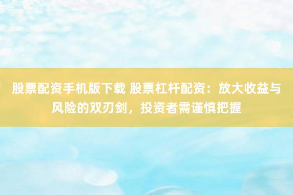 股票配资手机版下载 股票杠杆配资：放大收益与风险的双刃剑，投资者需谨慎把握