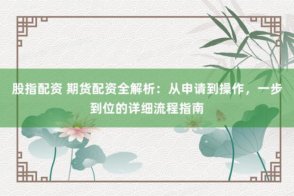股指配资 期货配资全解析：从申请到操作，一步到位的详细流程指南