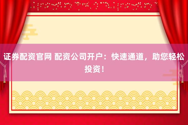 证券配资官网 配资公司开户：快速通道，助您轻松投资！